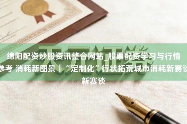绵阳配资炒股资讯整合网站_股票配资学习与行情参考 消耗新图景｜“定制化”行状拓荒城市消耗新赛谈