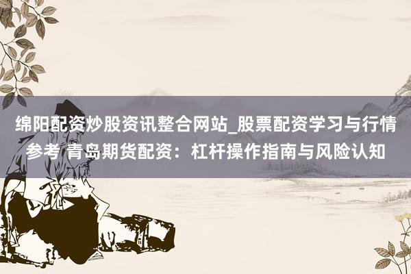 绵阳配资炒股资讯整合网站_股票配资学习与行情参考 青岛期货配资：杠杆操作指南与风险认知