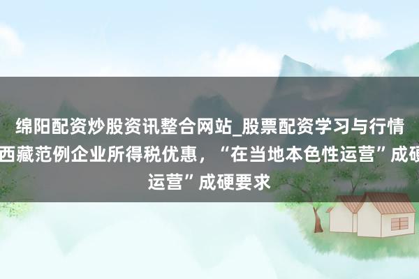 绵阳配资炒股资讯整合网站_股票配资学习与行情参考 西藏范例企业所得税优惠,“在当地本色性运营”成硬要求