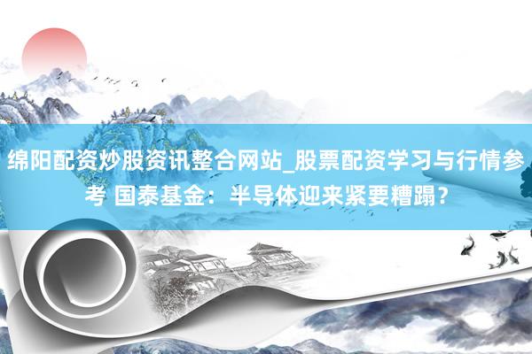 绵阳配资炒股资讯整合网站_股票配资学习与行情参考 国泰基金：半导体迎来紧要糟蹋？